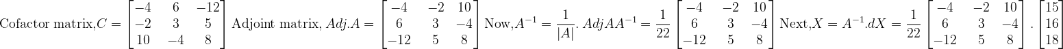 \\\mathrm{Cofactor\ matrix,}C=\begin{bmatrix} -4 &\ 6 &-12 \\ -2 &\ 3 &5 \\ 10 &\ -4 &\ 8\ \end{bmatrix}\\ \\\mathrm{Adjoint\ matrix,}\ Adj. A=\begin{bmatrix} -4 &\ -2 &10 \\ 6 &\ 3 &-4 \\ -12 &\ 5 &\ 8\ \end{bmatrix}\\ \mathrm{Now,}\\ A^{-1}=\frac{1}{\left | A \right |}.\ Adj A\\ A^{-1}=\frac{1}{22}\begin{bmatrix} -4 &\ -2 &10 \\ 6 &\ 3 &-4 \\ -12 &\ 5 &\ 8\ \end{bmatrix}\\ \mathrm{Next,}\\ X=A^{-1}.d\\ X=\frac{1}{22}\begin{bmatrix} -4 &\ -2 &10 \\ 6 &\ 3 &-4 \\ -12 &\ 5 &\ 8\ \end{bmatrix}.\begin{bmatrix} 15\\ 16\\ 18 \end{bmatrix}\\